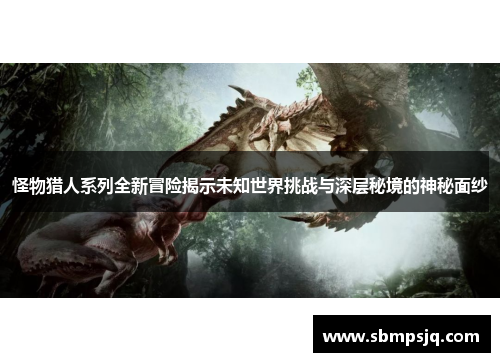 怪物猎人系列全新冒险揭示未知世界挑战与深层秘境的神秘面纱